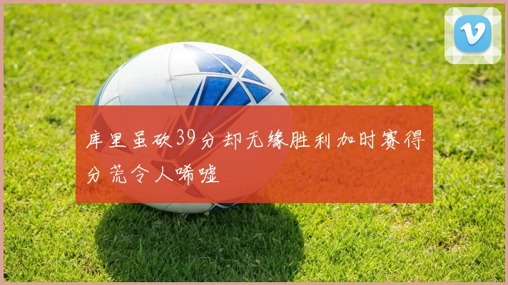 库里虽砍39分却无缘胜利加时赛得分荒令人唏嘘