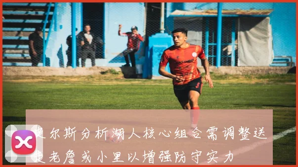 皮尔斯分析湖人核心组合需调整送走老詹或小里以增强防守实力