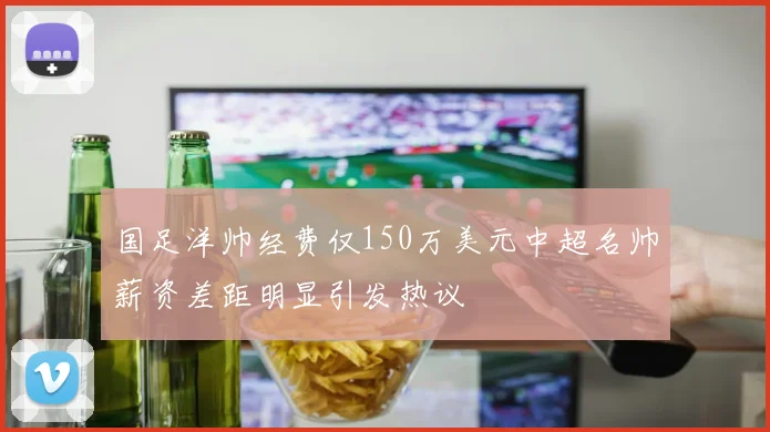 国足洋帅经费仅150万美元中超名帅薪资差距明显引发热议