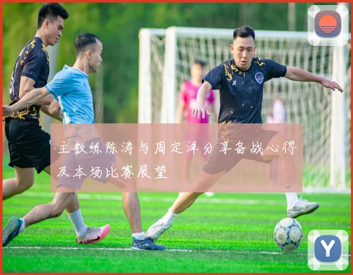 主教练陈涛与周定洋分享备战心得及本场比赛展望