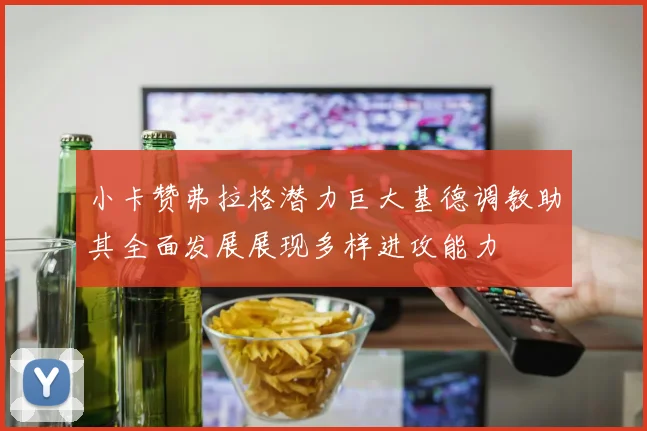 小卡赞弗拉格潜力巨大基德调教助其全面发展展现多样进攻能力