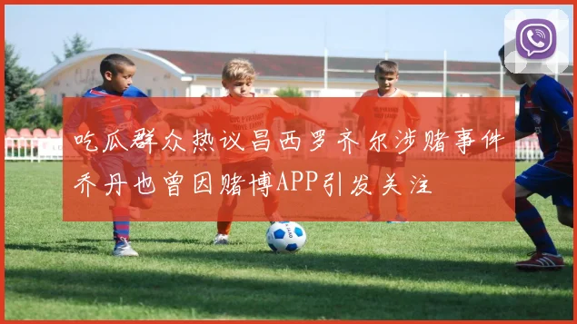 吃瓜群众热议昌西罗齐尔涉赌事件乔丹也曾因赌博APP引发关注