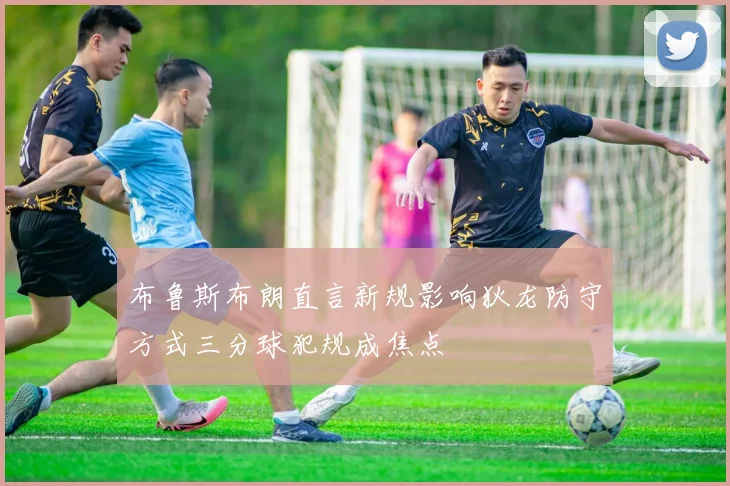 布鲁斯布朗直言新规影响狄龙防守方式三分球犯规成焦点