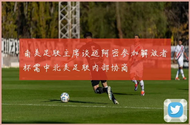南美足联主席谈迈阿密参加解放者杯需中北美足联内部协商