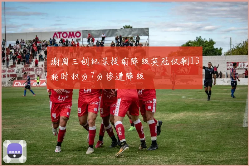 谢周三创纪录提前降级英冠仅剩13轮时积分7分惨遭降级