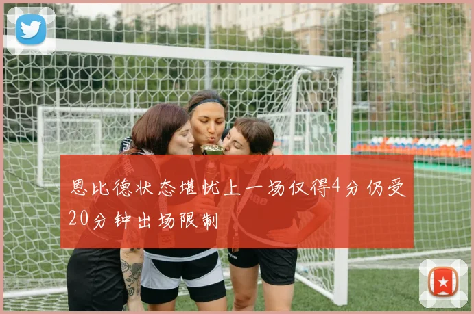 恩比德状态堪忧上一场仅得4分仍受20分钟出场限制