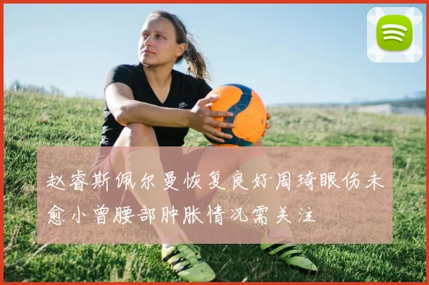 赵睿斯佩尔曼恢复良好周琦眼伤未愈小曾腰部肿胀情况需关注
