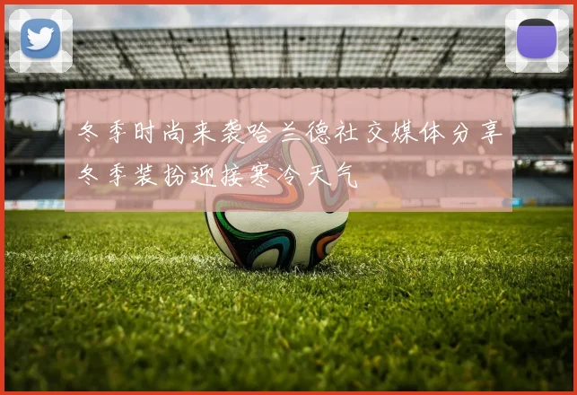 冬季时尚来袭哈兰德社交媒体分享冬季装扮迎接寒冷天气