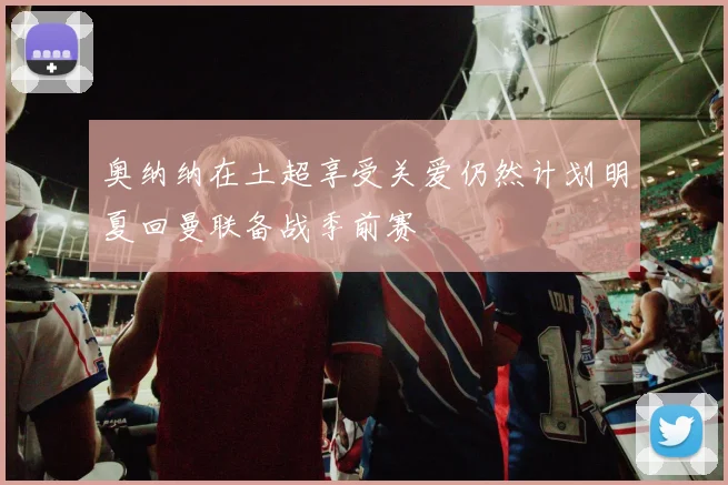 奥纳纳在土超享受关爱仍然计划明夏回曼联备战季前赛