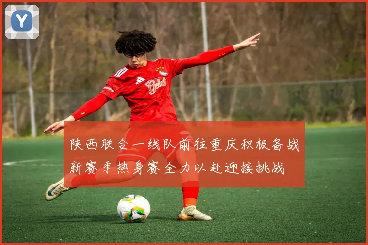 陕西联合一线队前往重庆积极备战新赛季热身赛全力以赴迎接挑战