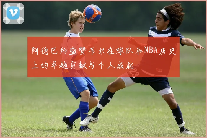 阿德巴约盛赞韦尔在球队和NBA历史上的卓越贡献与个人成就