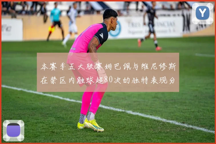 本赛季五大联赛姆巴佩与维尼修斯在禁区内触球超80次的独特表现分析
