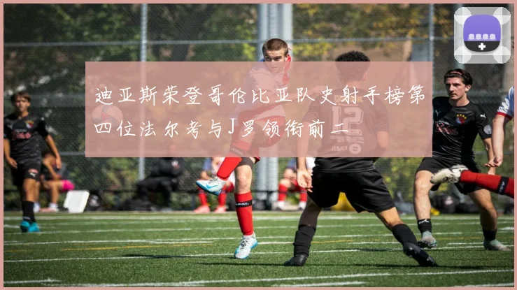 迪亚斯荣登哥伦比亚队史射手榜第四位法尔考与J罗领衔前二