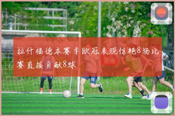 拉什福德本赛季欧冠表现惊艳8场比赛直接贡献8球