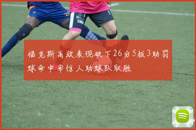 福克斯高效表现砍下26分5板3助罚球命中率惊人助球队取胜