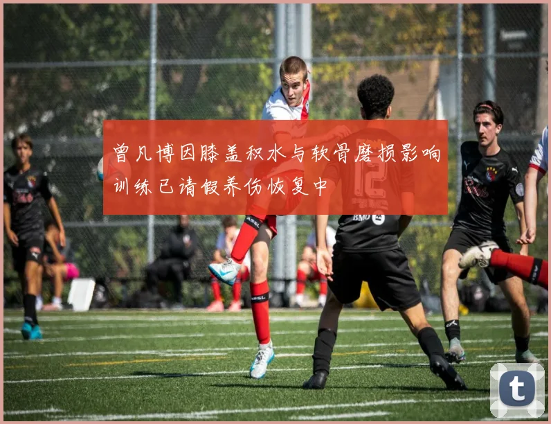 曾凡博因膝盖积水与软骨磨损影响训练已请假养伤恢复中