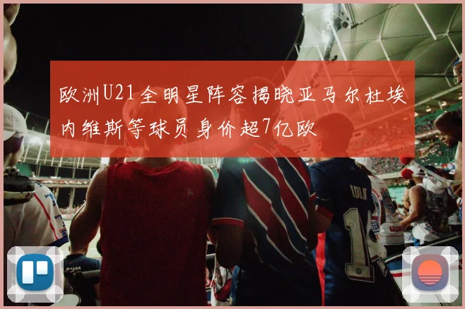 欧洲U21全明星阵容揭晓亚马尔杜埃内维斯等球员身价超7亿欧