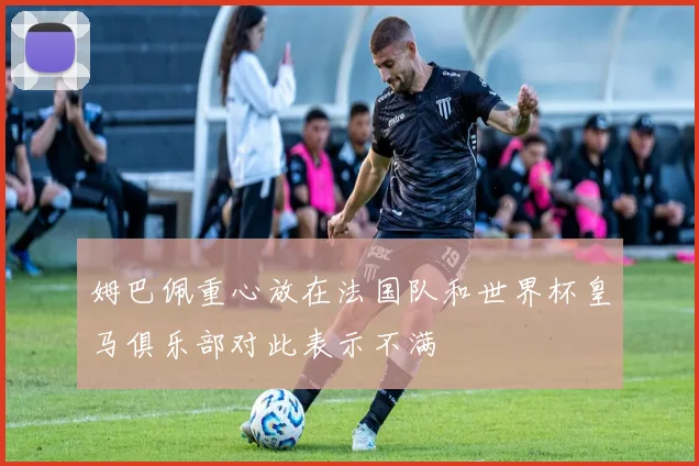 姆巴佩重心放在法国队和世界杯皇马俱乐部对此表示不满