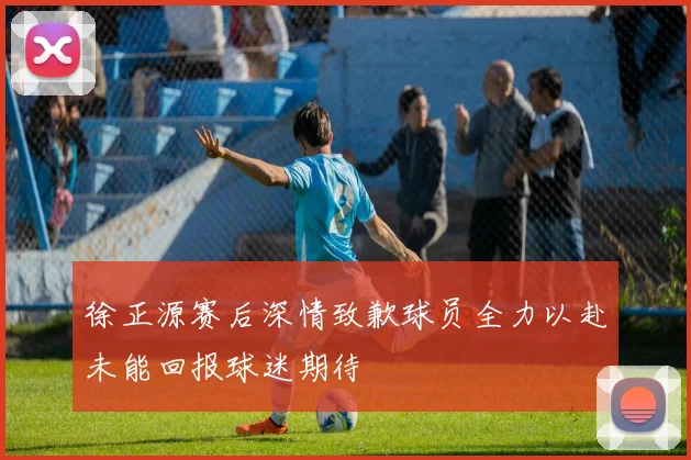 徐正源赛后深情致歉球员全力以赴未能回报球迷期待