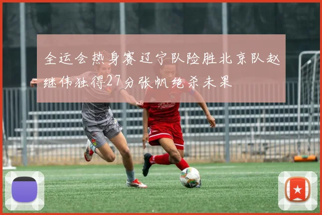 全运会热身赛辽宁队险胜北京队赵继伟独得27分张帆绝杀未果