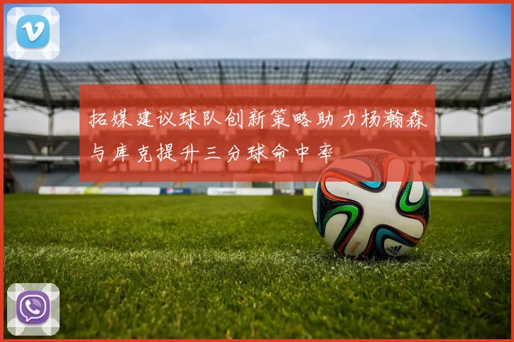 拓媒建议球队创新策略助力杨瀚森与库克提升三分球命中率