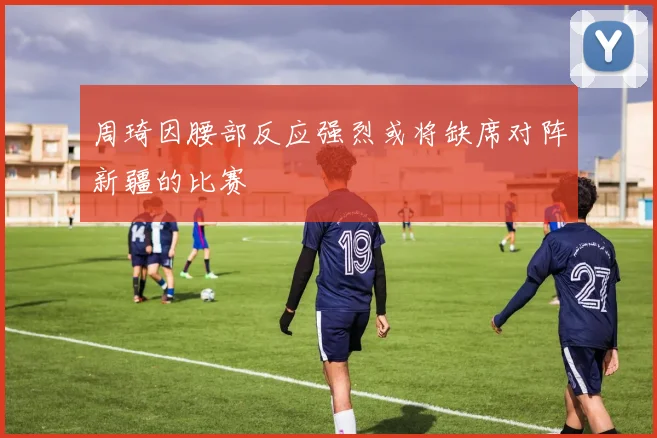 周琦因腰部反应强烈或将缺席对阵新疆的比赛