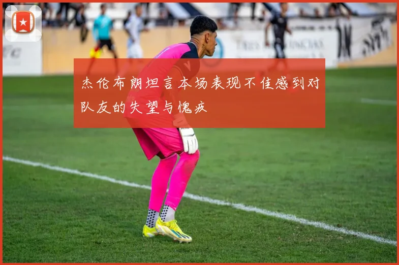 杰伦布朗坦言本场表现不佳感到对队友的失望与愧疚