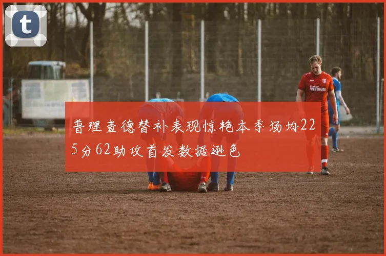 普理查德替补表现惊艳本季场均225分62助攻首发数据逊色