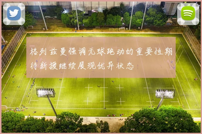 格列兹曼强调无球跑动的重要性期待新援继续展现优异状态