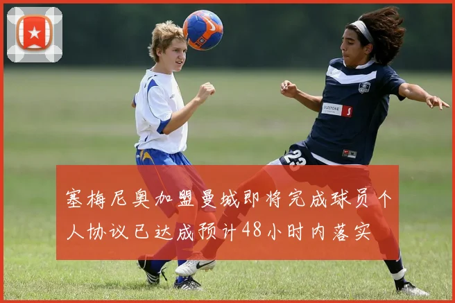 塞梅尼奥加盟曼城即将完成球员个人协议已达成预计48小时内落实