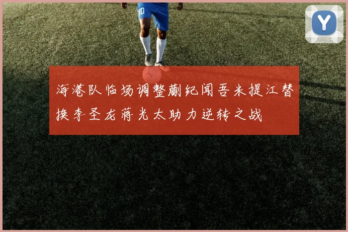 海港队临场调整蒯纪闻吾米提江替换李圣龙蒋光太助力逆转之战
