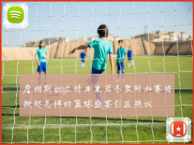 詹姆斯杜兰特库里若齐聚附加赛将掀起怎样的篮球盛宴引发热议