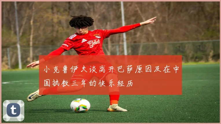 小克鲁伊夫谈离开巴萨原因及在中国执教三年的快乐经历