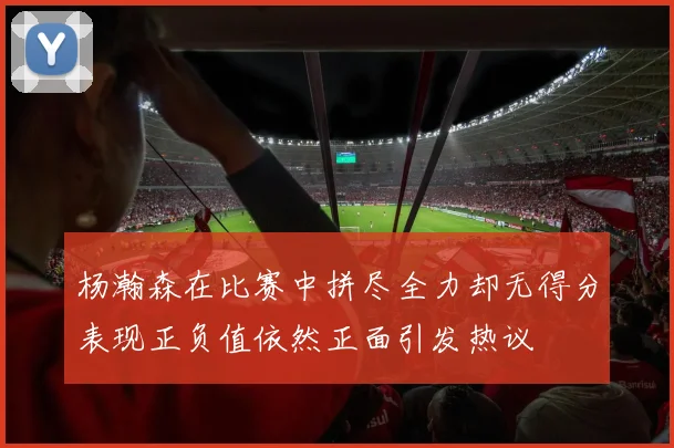 杨瀚森在比赛中拼尽全力却无得分表现正负值依然正面引发热议
