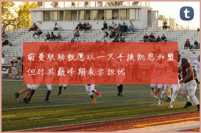 前曼联助教愿以一只手换凯恩加盟但对其巅峰期表示担忧