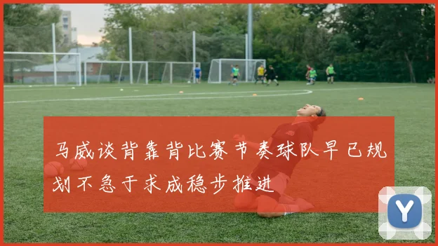 马威谈背靠背比赛节奏球队早已规划不急于求成稳步推进